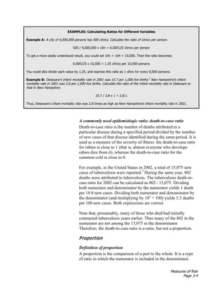 Measures of Risk
Page 3-4
EXAMPLES: Calculating Ratios for Different Variables
Example A: A city of 4,000,000 persons has 500 clinics. Calculate the ratio of clinics per person.
500 / 4,000,000 x 10n = 0.000125 clinics per person
To get a more easily understood result, you could set 10n = 104 = 10,000. Then the ratio becomes:
0.000125 x 10,000 = 1.25 clinics per 10,000 persons
You could also divide each value by 1.25, and express this ratio as 1 clinic for every 8,000 persons.
Example B: Delaware’s infant mortality rate in 2001 was 10.7 per 1,000 live births.2
New Hampshire’s infant
mortality rate in 2001 was 3.8 per 1,000 live births. Calculate the ratio of the infant mortality rate in Delaware to
that in New Hampshire.
10.7 / 3.8 x 1 = 2.8:1
Thus, Delaware’s infant mortality rate was 2.8 times as high as New Hampshire’s infant mortality rate in 2001.
A commonly used epidemiologic ratio: death-to-case ratio
Death-to-case ratio is the number of deaths attributed to a
particular disease during a specified period divided by the number
of new cases of that disease identified during the same period. It is
used as a measure of the severity of illness: the death-to-case ratio
for rabies is close to 1 (that is, almost everyone who develops
rabies dies from it), whereas the death-to-case ratio for the
common cold is close to 0.
For example, in the United States in 2002, a total of 15,075 new
cases of tuberculosis were reported.3
During the same year, 802
deaths were attributed to tuberculosis. The tuberculosis death-to-
case ratio for 2002 can be calculated as 802 / 15,075. Dividing
both numerator and denominator by the numerator yields 1 death
per 18.8 new cases. Dividing both numerator and denominator by
the denominator (and multiplying by 10n
= 100) yields 5.3 deaths
per 100 new cases. Both expressions are correct.
Note that, presumably, many of those who died had initially
contracted tuberculosis years earlier. Thus many of the 802 in the
numerator are not among the 15,075 in the denominator.
Therefore, the death-to-case ratio is a ratio, but not a proportion.
Proportion
Definition of proportion
A proportion is the comparison of a part to the whole. It is a type
of ratio in which the numerator is included in the denominator.
 