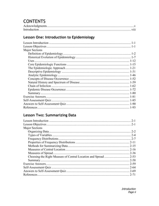 Introduction
Page ii
CONTENTS
Acknowledgments................................................................................................................v
Introduction...................................................................................................................... viii
Lesson One: Introduction to Epidemiology
Lesson Introduction ......................................................................................................... 1-1
Lesson Objectives ............................................................................................................ 1-1
Major Sections
Definition of Epidemiology....................................................................................... 1-2
Historical Evolution of Epidemiology....................................................................... 1-7
Uses.......................................................................................................................... 1-12
Core Epidemiologic Functions ................................................................................ 1-15
The Epidemiologic Approach.................................................................................. 1-21
Descriptive Epidemiology ....................................................................................... 1-31
Analytic Epidemiology............................................................................................ 1-46
Concepts of Disease Occurrence ............................................................................. 1-52
Natural History and Spectrum of Disease................................................................ 1-59
Chain of Infection .................................................................................................... 1-62
Epidemic Disease Occurrence ................................................................................. 1-72
Summary.................................................................................................................. 1-80
Exercise Answers........................................................................................................... 1-81
Self-Assessment Quiz.................................................................................................... 1-85
Answers to Self-Assessment Quiz................................................................................. 1-90
References...................................................................................................................... 1-93
Lesson Two: Summarizing Data
Lesson Introduction ......................................................................................................... 2-1
Lesson Objectives ............................................................................................................ 2-1
Major Sections
Organizing Data......................................................................................................... 2-2
Types of Variables..................................................................................................... 2-4
Frequency Distributions............................................................................................. 2-7
Properties of Frequency Distributions ..................................................................... 2-11
Methods for Summarizing Data............................................................................... 2-15
Measures of Central Location.................................................................................. 2-16
Measures of Spread.................................................................................................. 2-36
Choosing the Right Measure of Central Location and Spread ................................ 2-53
Summary.................................................................................................................. 2-58
Exercise Answers........................................................................................................... 2-59
Self-Assessment Quiz.................................................................................................... 2-64
Answers to Self-Assessment Quiz................................................................................. 2-69
References...................................................................................................................... 2-71
 