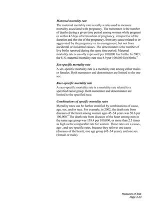 Measures of Risk
Page 3-23
Maternal mortality rate
The maternal mortality rate is really a ratio used to measure
mortality associated with pregnancy. The numerator is the number
of deaths during a given time period among women while pregnant
or within 42 days of termination of pregnancy, irrespective of the
duration and the site of the pregnancy, from any cause related to or
aggravated by the pregnancy or its management, but not from
accidental or incidental causes. The denominator is the number of
live births reported during the same time period. Maternal
mortality rate is usually expressed per 100,000 live births. In 2003,
the U.S. maternal mortality rate was 8.9 per 100,000 live births.8
Sex-specific mortality rate
A sex-specific mortality rate is a mortality rate among either males
or females. Both numerator and denominator are limited to the one
sex.
Race-specific mortality rate
A race-specific mortality rate is a mortality rate related to a
specified racial group. Both numerator and denominator are
limited to the specified race.
Combinations of specific mortality rates
Mortality rates can be further stratified by combinations of cause,
age, sex, and/or race. For example, in 2002, the death rate from
diseases of the heart among women ages 45–54 years was 50.6 per
100,000.9
The death rate from diseases of the heart among men in
the same age group was 138.4 per 100,000, or more than 2.5 times
as high as the comparable rate for women. These rates are a cause-,
age-, and sex-specific rates, because they refer to one cause
(diseases of the heart), one age group (45–54 years), and one sex
(female or male).
 