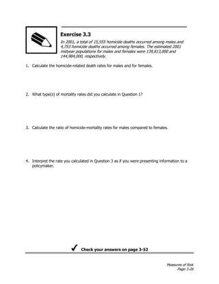 Measures of Risk
Page 3-26
Exercise 3.3
In 2001, a total of 15,555 homicide deaths occurred among males and
4,753 homicide deaths occurred among females. The estimated 2001
midyear populations for males and females were 139,813,000 and
144,984,000, respectively.
1. Calculate the homicide-related death rates for males and for females.
2. What type(s) of mortality rates did you calculate in Question 1?
3. Calculate the ratio of homicide-mortality rates for males compared to females.
4. Interpret the rate you calculated in Question 3 as if you were presenting information to a
policymaker.
Check your answers on page 3-52
 