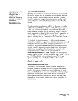 Measures of Risk
Page 3-27
Age-adjusted mortality rates
Age-adjusted
mortality rate: a
mortality rate
statistically modified to
eliminate the effect of
different age
distributions in the
different populations.
Mortality rates can be used to compare the rates in one area with
the rates in another area, or to compare rates over time. However,
because mortality rates obviously increase with age, a higher
mortality rate among one population than among another might
simply reflect the fact that the first population is older than the
second.
Consider that the mortality rates in 2002 for the states of Alaska
and Florida were 472.2 and 1,005.7 per 100,000, respectively (see
Table 3.6). Should everyone from Florida move to Alaska to
reduce their risk of death? No, the reason that Alaska’s mortality
rate is so much lower than Florida’s is that Alaska’s population is
considerably younger. Indeed, for seven age groups, the age-
specific mortality rates in Alaska are actually higher than Florida’s.
To eliminate the distortion caused by different underlying age
distributions in different populations, statistical techniques are used
to adjust or standardize the rates among the populations to be
compared. These techniques take a weighted average of the age-
specific mortality rates, and eliminate the effect of different age
distributions among the different populations. Mortality rates
computed with these techniques are age-adjusted or
age-standardized mortality rates. Alaska’s 2002 age-adjusted
mortality rate (794.1 per 100,000) was higher than Florida’s (787.8
per 100,000), which is not surprising given that 7 of 13 age-
specific mortality rates were higher in Alaska than Florida.
Death-to-case ratio
Definition of death-to-case ratio
The death-to-case ratio is the number of deaths attributed to a
particular disease during a specified time period divided by the
number of new cases of that disease identified during the same
time period. The death-to-case ratio is a ratio but not necessarily a
proportion, because some of the deaths that are counted in the
numerator might have occurred among persons who developed
disease in an earlier period, and are therefore not counted in the
denominator.
 
