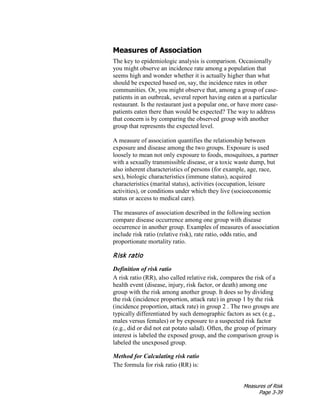 Measures of Risk
Page 3-39
Measures of Association
The key to epidemiologic analysis is comparison. Occasionally
you might observe an incidence rate among a population that
seems high and wonder whether it is actually higher than what
should be expected based on, say, the incidence rates in other
communities. Or, you might observe that, among a group of case-
patients in an outbreak, several report having eaten at a particular
restaurant. Is the restaurant just a popular one, or have more case-
patients eaten there than would be expected? The way to address
that concern is by comparing the observed group with another
group that represents the expected level.
A measure of association quantifies the relationship between
exposure and disease among the two groups. Exposure is used
loosely to mean not only exposure to foods, mosquitoes, a partner
with a sexually transmissible disease, or a toxic waste dump, but
also inherent characteristics of persons (for example, age, race,
sex), biologic characteristics (immune status), acquired
characteristics (marital status), activities (occupation, leisure
activities), or conditions under which they live (socioeconomic
status or access to medical care).
The measures of association described in the following section
compare disease occurrence among one group with disease
occurrence in another group. Examples of measures of association
include risk ratio (relative risk), rate ratio, odds ratio, and
proportionate mortality ratio.
Risk ratio
Definition of risk ratio
A risk ratio (RR), also called relative risk, compares the risk of a
health event (disease, injury, risk factor, or death) among one
group with the risk among another group. It does so by dividing
the risk (incidence proportion, attack rate) in group 1 by the risk
(incidence proportion, attack rate) in group 2 . The two groups are
typically differentiated by such demographic factors as sex (e.g.,
males versus females) or by exposure to a suspected risk factor
(e.g., did or did not eat potato salad). Often, the group of primary
interest is labeled the exposed group, and the comparison group is
labeled the unexposed group.
Method for Calculating risk ratio
The formula for risk ratio (RR) is:
 