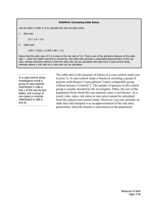 Measures of Risk
Page 3-46
EXAMPLE: Calculating Odds Ratios
Use the data in Table 3.15 to calculate the risk and odds ratios.
1. Risk ratio
5.0 / 1.0 = 5.0
2. Odds ratio
(100 x 7,920) / (1,900 x 80) = 5.2
Notice that the odds ratio of 5.2 is close to the risk ratio of 5.0. That is one of the attractive features of the odds
ratio — when the health outcome is uncommon, the odds ratio provides a reasonable approximation of the risk
ratio. Another attractive feature is that the odds ratio can be calculated with data from a case-control study,
whereas neither a risk ratio nor a rate ratio can be calculated.
In a case-control study,
investigators enroll a
group of case-patients
(distributed in cells a
and c of the two-by-two
table), and a group of
non-cases or controls
(distributed in cells b
and d).
The odds ratio is the measure of choice in a case-control study (see
Lesson 1). A case-control study is based on enrolling a group of
persons with disease (“case-patients”) and a comparable group
without disease (“controls”). The number of persons in the control
group is usually decided by the investigator. Often, the size of the
population from which the case-patients came is not known. As a
result, risks, rates, risk ratios or rate ratios cannot be calculated
from the typical case-control study. However, you can calculate an
odds ratio and interpret it as an approximation of the risk ratio,
particularly when the disease is uncommon in the population.
 