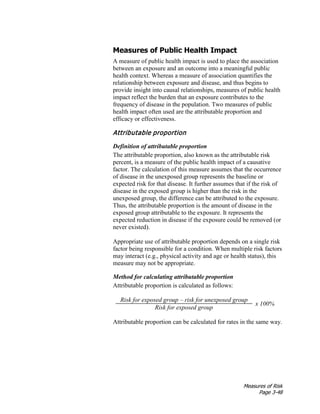 Measures of Risk
Page 3-48
Measures of Public Health Impact
A measure of public health impact is used to place the association
between an exposure and an outcome into a meaningful public
health context. Whereas a measure of association quantifies the
relationship between exposure and disease, and thus begins to
provide insight into causal relationships, measures of public health
impact reflect the burden that an exposure contributes to the
frequency of disease in the population. Two measures of public
health impact often used are the attributable proportion and
efficacy or effectiveness.
Attributable proportion
Definition of attributable proportion
The attributable proportion, also known as the attributable risk
percent, is a measure of the public health impact of a causative
factor. The calculation of this measure assumes that the occurrence
of disease in the unexposed group represents the baseline or
expected risk for that disease. It further assumes that if the risk of
disease in the exposed group is higher than the risk in the
unexposed group, the difference can be attributed to the exposure.
Thus, the attributable proportion is the amount of disease in the
exposed group attributable to the exposure. It represents the
expected reduction in disease if the exposure could be removed (or
never existed).
Appropriate use of attributable proportion depends on a single risk
factor being responsible for a condition. When multiple risk factors
may interact (e.g., physical activity and age or health status), this
measure may not be appropriate.
Method for calculating attributable proportion
Attributable proportion is calculated as follows:
Risk for exposed group – risk for unexposed group
x 100%
Risk for exposed group
Attributable proportion can be calculated for rates in the same way.
 