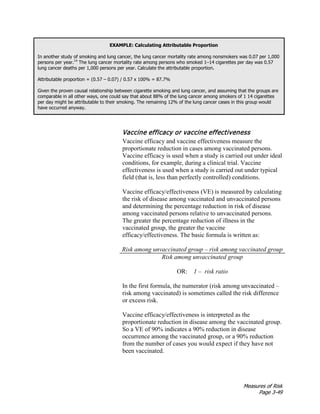 Measures of Risk
Page 3-49
EXAMPLE: Calculating Attributable Proportion
In another study of smoking and lung cancer, the lung cancer mortality rate among nonsmokers was 0.07 per 1,000
persons per year.14
The lung cancer mortality rate among persons who smoked 1–14 cigarettes per day was 0.57
lung cancer deaths per 1,000 persons per year. Calculate the attributable proportion.
Attributable proportion = (0.57 – 0.07) / 0.57 x 100% = 87.7%
Given the proven causal relationship between cigarette smoking and lung cancer, and assuming that the groups are
comparable in all other ways, one could say that about 88% of the lung cancer among smokers of 1 14 cigarettes
per day might be attributable to their smoking. The remaining 12% of the lung cancer cases in this group would
have occurred anyway.
Vaccine efficacy or vaccine effectiveness
Vaccine efficacy and vaccine effectiveness measure the
proportionate reduction in cases among vaccinated persons.
Vaccine efficacy is used when a study is carried out under ideal
conditions, for example, during a clinical trial. Vaccine
effectiveness is used when a study is carried out under typical
field (that is, less than perfectly controlled) conditions.
Vaccine efficacy/effectiveness (VE) is measured by calculating
the risk of disease among vaccinated and unvaccinated persons
and determining the percentage reduction in risk of disease
among vaccinated persons relative to unvaccinated persons.
The greater the percentage reduction of illness in the
vaccinated group, the greater the vaccine
efficacy/effectiveness. The basic formula is written as:
Risk among unvaccinated group – risk among vaccinated group
Risk among unvaccinated group
OR: 1 – risk ratio
In the first formula, the numerator (risk among unvaccinated –
risk among vaccinated) is sometimes called the risk difference
or excess risk.
Vaccine efficacy/effectiveness is interpreted as the
proportionate reduction in disease among the vaccinated group.
So a VE of 90% indicates a 90% reduction in disease
occurrence among the vaccinated group, or a 90% reduction
from the number of cases you would expect if they have not
been vaccinated.
 