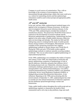 Introduction to Epidemiology
Page 1-11
Company to avoid sources of contamination. Thus, with no
knowledge of the existence of microorganisms, Snow
demonstrated through epidemiologic studies that water could serve
as a vehicle for transmitting cholera and that epidemiologic
information could be used to direct prompt and appropriate public
health action.
19th
and 20th
centuries
In the mid- and late-1800s, epidemiological methods began to be
applied in the investigation of disease occurrence. At that time,
most investigators focused on acute infectious diseases. In the
1930s and 1940s, epidemiologists extended their methods to
noninfectious diseases. The period since World War II has seen an
explosion in the development of research methods and the
theoretical underpinnings of epidemiology. Epidemiology has been
applied to the entire range of health-related outcomes, behaviors,
and even knowledge and attitudes. The studies by Doll and Hill
linking lung cancer to smoking6
and the study of cardiovascular
disease among residents of Framingham, Massachusetts7
are two
examples of how pioneering researchers have applied
epidemiologic methods to chronic disease since World War II.
During the 1960s and early 1970s health workers applied
epidemiologic methods to eradicate naturally occurring smallpox
worldwide.8
This was an achievement in applied epidemiology of
unprecedented proportions.
In the 1980s, epidemiology was extended to the studies of injuries
and violence. In the 1990s, the related fields of molecular and
genetic epidemiology (expansion of epidemiology to look at
specific pathways, molecules and genes that influence risk of
developing disease) took root. Meanwhile, infectious diseases
continued to challenge epidemiologists as new infectious agents
emerged (Ebola virus, Human Immunodeficiency virus (HIV)/
Acquired Immunodeficiency Syndrome (AIDS)), were identified
(Legionella, Severe Acute Respiratory Syndrome (SARS)), or
changed (drug-resistant Mycobacterium tuberculosis, Avian
influenza). Beginning in the 1990s and accelerating after the
terrorist attacks of September 11, 2001, epidemiologists have had
to consider not only natural transmission of infectious organisms
but also deliberate spread through biologic warfare and
bioterrorism.
Today, public health workers throughout the world accept and use
epidemiology regularly to characterize the health of their
communities and to solve day-to-day problems, large and small.
 