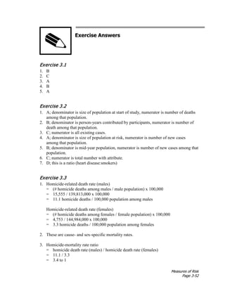Measures of Risk
Page 3-52
Exercise Answers
Exercise 3.1
1. B
2. C
3. A
4. B
5. A
Exercise 3.2
1. A; denominator is size of population at start of study, numerator is number of deaths
among that population.
2. B; denominator is person-years contributed by participants, numerator is number of
death among that population.
3. C; numerator is all existing cases.
4. A; denominator is size of population at risk, numerator is number of new cases
among that population.
5. B; denominator is mid-year population, numerator is number of new cases among that
population.
6. C; numerator is total number with attribute.
7. D; this is a ratio (heart disease:smokers)
Exercise 3.3
1. Homicide-related death rate (males)
= (# homicide deaths among males / male population) x 100,000
= 15,555 / 139,813,000 x 100,000
= 11.1 homicide deaths / 100,000 population among males
Homicide-related death rate (females)
= (# homicide deaths among females / female population) x 100,000
= 4,753 / 144,984,000 x 100,000
= 3.3 homicide deaths / 100,000 population among females
2. These are cause- and sex-specific mortality rates.
3. Homicide-mortality rate ratio
= homicide death rate (males) / homicide death rate (females)
= 11.1 / 3.3
= 3.4 to 1
 