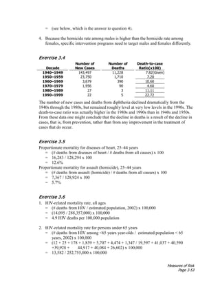 Measures of Risk
Page 3-53
= (see below, which is the answer to question 4).
4. Because the homicide rate among males is higher than the homicide rate among
females, specific intervention programs need to target males and females differently.
Exercise 3.4
Decade
Number of
New Cases
Number of
Deaths
Death-to-case
Ratio(x100)
1940–1949 143,497 11,228 7.82(Given)
1950–1959 23,750 1,710 7.20
1960–1969 3,679 390 10.60
1970–1979 1,956 90 4.60
1980–1989 27 3 11.11
1990–1999 22 5 22.72
The number of new cases and deaths from diphtheria declined dramatically from the
1940s through the 1980s, but remained roughly level at very low levels in the 1990s. The
death-to-case ratio was actually higher in the 1980s and 1990s than in 1940s and 1950s.
From these data one might conclude that the decline in deaths is a result of the decline in
cases, that is, from prevention, rather than from any improvement in the treatment of
cases that do occur.
Exercise 3.5
Proportionate mortality for diseases of heart, 25–44 years
= (# deaths from diseases of heart / # deaths from all causes) x 100
= 16,283 / 128,294 x 100
= 12.6%
Proportionate mortality for assault (homicide), 25–44 years
= (# deaths from assault (homicide) / # deaths from all causes) x 100
= 7,367 / 128,924 x 100
= 5.7%
Exercise 3.6
1. HIV-related mortality rate, all ages
= (# deaths from HIV / estimated population, 2002) x 100,000
= (14,095 / 288,357,000) x 100,000
= 4.9 HIV deaths per 100,000 population
2. HIV-related mortality rate for persons under 65 years
= (# deaths from HIV among <65 years year-olds / estimated population < 65
years, 2002) x 100,000
= (12 + 25 + 178 + 1,839 + 5,707 + 4,474 + 1,347 / 19,597 + 41,037 + 40,590
+39,928 + 44,917 + 40,084 + 26,602) x 100,000
= 13,582 / 252,755,000 x 100,000
 