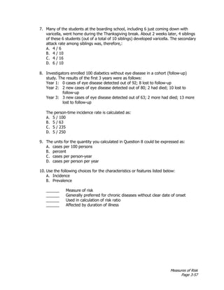 Measures of Risk
Page 3-57
7. Many of the students at the boarding school, including 6 just coming down with
varicella, went home during the Thanksgiving break. About 2 weeks later, 4 siblings
of these 6 students (out of a total of 10 siblings) developed varicella. The secondary
attack rate among siblings was, therefore,:
A. 4 / 6
B. 4 / 10
C. 4 / 16
D. 6 / 10
8. Investigators enrolled 100 diabetics without eye disease in a cohort (follow-up)
study. The results of the first 3 years were as follows:
Year 1: 0 cases of eye disease detected out of 92; 8 lost to follow-up
Year 2: 2 new cases of eye disease detected out of 80; 2 had died; 10 lost to
follow-up
Year 3: 3 new cases of eye disease detected out of 63; 2 more had died; 13 more
lost to follow-up
The person-time incidence rate is calculated as:
A. 5 / 100
B. 5 / 63
C. 5 / 235
D. 5 / 250
9. The units for the quantity you calculated in Question 8 could be expressed as:
A. cases per 100 persons
B. percent
C. cases per person-year
D. cases per person per year
10. Use the following choices for the characteristics or features listed below:
A. Incidence
B. Prevalence
______ Measure of risk
______ Generally preferred for chronic diseases without clear date of onset
______ Used in calculation of risk ratio
______ Affected by duration of illness
 