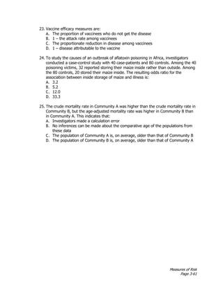 Measures of Risk
Page 3-61
23. Vaccine efficacy measures are:
A. The proportion of vaccinees who do not get the disease
B. 1 – the attack rate among vaccinees
C. The proportionate reduction in disease among vaccinees
D. 1 – disease attributable to the vaccine
24. To study the causes of an outbreak of aflatoxin poisoning in Africa, investigators
conducted a case-control study with 40 case-patients and 80 controls. Among the 40
poisoning victims, 32 reported storing their maize inside rather than outside. Among
the 80 controls, 20 stored their maize inside. The resulting odds ratio for the
association between inside storage of maize and illness is:
A. 3.2
B. 5.2
C. 12.0
D. 33.3
25. The crude mortality rate in Community A was higher than the crude mortality rate in
Community B, but the age-adjusted mortality rate was higher in Community B than
in Community A. This indicates that:
A. Investigators made a calculation error
B. No inferences can be made about the comparative age of the populations from
these data
C. The population of Community A is, on average, older than that of Community B
D. The population of Community B is, on average, older than that of Community A
 