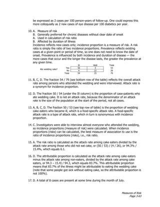 Measures of Risk
Page 3-63
be expressed as 2 cases per 100 person-years of follow-up. One could express this
more colloquially as 2 new cases of eye disease per 100 diabetics per year.
10. A. Measure of risk
B. Generally preferred for chronic diseases without clear date of onset
A. Used in calculation of risk ratio
B. Affected by duration of illness
Incidence reflects new cases only; incidence proportion is a measure of risk. A risk
ratio is simply the ratio of two incidence proportions. Prevalence reflects existing
cases at a given point or period of time, so one does not need to know the date of
onset. Prevalence is influenced by both incidence and duration of disease — the
more cases that occur and the longer the disease lasts, the greater the prevalence at
any given time.
Ill Well Total
Ate wedding cake?
Yes 50 3 53
No 4 22 26
Total 54 25 79
11. B, C, D. The fraction 54 / 79 (see bottom row of the table) reflects the overall attack
rate among persons who attended the wedding and were interviewed. Attack rate is
a synonym for incidence proportion.
12. D. The fraction 50 / 54 (under the Ill column) is the proportion of case-patients who
ate wedding cake. It is not an attack rate, because the denominator of an attack
rate is the size of the population at the start of the period, not all cases.
13. A, B, C, D. The fraction 50 / 53 (see top row of table) is the proportion of wedding
cake eaters who became ill, which is a food-specific attack rate. A food-specific
attack rate is a type of attack rate, which in turn is synonymous with incidence
proportion.
14. C. Investigators were able to interview almost everyone who attended the wedding,
so incidence proportions (measure of risk) were calculated. When incidence
proportions (risks) can be calculated, the best measure of association to use is the
ratio of incidence proportions (risks), i.e., risk ratio.
15. A. The risk ratio is calculated as the attack rate among cake eaters divided by the
attack rate among those who did not eat cake, or (50 / 53) / (4 / 26), or 94.3% /
15.4%, which equals 6.1.
16. D. The attributable proportion is calculated as the attack rate among cake eaters
minus the attack rate among non-eaters, divided by the attack rate among cake
eaters, or 94.3 – 15.4) / 94.3, which equals 83.7%. This attributable proportion
means that 83.7% of the illness might be attributable to eating the wedding cake
(note that some people got sick without eating cake, so the attributable proportion is
not 100%).
17. D. A total of 8 cases are present at some time during the month of July.
 