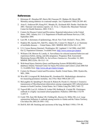 Measures of Risk
Page 3-65
References
1. Kleinman JC, Donahue RP, Harris MI, Finucane FF, Madans JH, Brock DB.
Mortality among diabetics in a national sample. Am J Epidemiol 1988;128:389–401.
2. Arias E, Anderson RN, Kung H-C, Murphy SL, Kochanek KD. Deaths: final data for
2001. National vital statistics reports; vol. 52 no. 3. Hyattsville, Maryland: National
Center for Health Statistics, 2003; 9:30–3.
3. Centers for Disease Control and Prevention. Reported tuberculosis in the United
States, 2003. Atlanta, GA: U.S. Department of Health and Human Services, CDC,
September 2004.
4. Last JM. A dictionary of epidemiology, 4th ed. New York: Oxford U. Press; 2001.
5. Hopkins RS, Jajosky RA, Hall PA, Adams DA, Connor FJ, Sharp P, et. al. Summary
of notifiable diseases — United States, 2003. MMWR 2003;52(No 54):1–85.
6. U.S. Census Bureau [Internet]. Washington, DC: [updated 11 Jul 2006; cited 2005
Oct 2]. Population Estimates. Available from: http://www.census.gov/popest.
7. Williams LM, Morrow B, Lansky A. Surveillance for selected maternal behaviors and
experiences before, during, and after pregnancy: Pregnancy Risk Assessment
Monitoring System (PRAMS). In: Surveillance Summaries, November 14, 2003.
MMWR 2003;52(No. SS-11):1–14.
8. Web-based Injury Statistics Query and Reporting System (WISQARS) [online
database] Atlanta; National Center for Injury Prevention and Control. [cited 2006 Feb
1]. Available from: http://www.cdc.gov/injury/wisqars.
9. Centers for Disease Control and Prevention. Health, United States, 2004. Hyattsville,
MD.; 2004.
10. Wise RP, Livengood JR, Berkelman RL, Goodman RA. Methodologic alternatives
for measuring premature mortality. Am J Prev Med 1988;4:268–273.
11. McLaughlin SI, Spradling P, Drociuk D, Ridzon R, Pozsik CJ, Onorato I. Extensive
transmission of Mycobacterium tuberculosis among congregated, HIV-infected prison
inmates in South Carolina, United States. Int J Tuberc Lung Dis 2003;7:665–72.
12. Tugwell BD, Lee LE, Gillette H, Lorber EM, Hedberg K, Cieslak PR. Chickenpox
outbreak in a highly vaccinated school population. Pediatrics 2004 Mar;113(3 Pt
1):455–9.
13. Uyeki TM, Zane SB, Bodnar UR, Fielding KL, Buxton JA, Miller JM, et al. Large
summertime Influenza A outbreak among tourists in Alaska and the Yukon Territory.
Clin Infect Dis 2003;36:1095–1102.
14. Doll R, Hill AB. Smoking and carcinoma of the lung. Br Med J 1950;1:739–48.
 