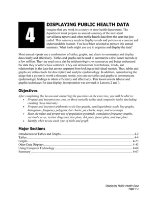 Displaying Public Health Data
Page 4-1
DISPLAYING PUBLIC HEALTH DATA
Imagine that you work in a county or state health department. The
department must prepare an annual summary of the individual
surveillance reports and other public health data from the year that just
ended. This summary needs to display trends and patterns in a concise and
understandable manner. You have been selected to prepare this annual
summary. What tools might you use to organize and display the data?
Most annual reports use a combination of tables, graphs, and charts to summarize and display
data clearly and effectively. Tables and graphs can be used to summarize a few dozen records or
a few million. They are used every day by epidemiologists to summarize and better understand
the data they or others have collected. They can demonstrate distributions, trends, and
relationships in the data that are not apparent from looking at individual records. Thus, tables and
graphs are critical tools for descriptive and analytic epidemiology. In addition, remembering the
adage that a picture is worth a thousand words, you can use tables and graphs to communicate
epidemiologic findings to others efficiently and effectively. This lesson covers tabular and
graphic techniques for data display; interpretation was covered in Lessons 2 and 3.
Objectives
After completing this lesson and answering the questions in the exercises, you will be able to:
• Prepare and interpret one, two, or three variable tables and composite tables (including
creating class intervals)
• Prepare and interpret arithmetic-scale line graphs, semilogarithmic-scale line graphs,
histograms, frequency polygons, bar charts, pie charts, maps, and area maps
• State the value and proper use of population pyramids, cumulative frequency graphs,
survival curves, scatter diagrams, box plots, dot plots, forest plots, and tree plots
• Identify when to use each type of table and graph
Major Sections
Introduction to Tables and Graphs............................................................................................... 4-2
Tables........................................................................................................................................... 4-4
Graphs........................................................................................................................................ 4-23
Other Data Displays................................................................................................................... 4-43
Using Computer Technology..................................................................................................... 4-64
Summary.................................................................................................................................... 4-67
3134
 