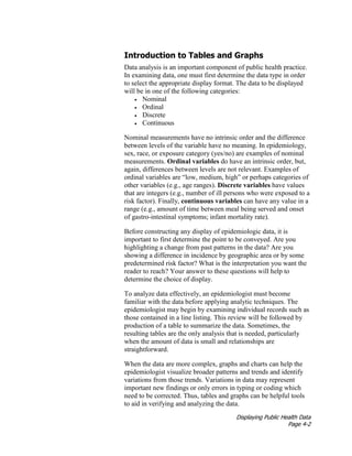 Displaying Public Health Data
Page 4-2
Introduction to Tables and Graphs
Data analysis is an important component of public health practice.
In examining data, one must first determine the data type in order
to select the appropriate display format. The data to be displayed
will be in one of the following categories:
• Nominal
• Ordinal
• Discrete
• Continuous
Nominal measurements have no intrinsic order and the difference
between levels of the variable have no meaning. In epidemiology,
sex, race, or exposure category (yes/no) are examples of nominal
measurements. Ordinal variables do have an intrinsic order, but,
again, differences between levels are not relevant. Examples of
ordinal variables are “low, medium, high” or perhaps categories of
other variables (e.g., age ranges). Discrete variables have values
that are integers (e.g., number of ill persons who were exposed to a
risk factor). Finally, continuous variables can have any value in a
range (e.g., amount of time between meal being served and onset
of gastro-intestinal symptoms; infant mortality rate).
Before constructing any display of epidemiologic data, it is
important to first determine the point to be conveyed. Are you
highlighting a change from past patterns in the data? Are you
showing a difference in incidence by geographic area or by some
predetermined risk factor? What is the interpretation you want the
reader to reach? Your answer to these questions will help to
determine the choice of display.
To analyze data effectively, an epidemiologist must become
familiar with the data before applying analytic techniques. The
epidemiologist may begin by examining individual records such as
those contained in a line listing. This review will be followed by
production of a table to summarize the data. Sometimes, the
resulting tables are the only analysis that is needed, particularly
when the amount of data is small and relationships are
straightforward.
When the data are more complex, graphs and charts can help the
epidemiologist visualize broader patterns and trends and identify
variations from those trends. Variations in data may represent
important new findings or only errors in typing or coding which
need to be corrected. Thus, tables and graphs can be helpful tools
to aid in verifying and analyzing the data.
 
