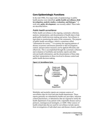 Introduction to Epidemiology
Page 1-15
Core Epidemiologic Functions
In the mid-1980s, five major tasks of epidemiology in public
health practice were identified: public health surveillance, field
investigation, analytic studies, evaluation, and linkages.17
A
sixth task, policy development, was recently added. These tasks
are described below.
Public health surveillance
Public health surveillance is the ongoing, systematic collection,
analysis, interpretation, and dissemination of health data to help
guide public health decision making and action. Surveillance is
equivalent to monitoring the pulse of the community. The purpose
of public health surveillance, which is sometimes called
“information for action,”18
is to portray the ongoing patterns of
disease occurrence and disease potential so that investigation,
control, and prevention measures can be applied efficiently and
effectively. This is accomplished through the systematic collection
and evaluation of morbidity and mortality reports and other
relevant health information, and the dissemination of these data
and their interpretation to those involved in disease control and
public health decision making.
Figure 1.3. Surveillance Cycle
Morbidity and mortality reports are common sources of
surveillance data for local and state health departments. These
reports generally are submitted by health-care providers, infection
control practitioners, or laboratories that are required to notify the
health department of any patient with a reportable disease such as
pertussis, meningococcal meningitis, or AIDS. Other sources of
health-related data that are used for surveillance include reports
from investigations of individual cases and disease clusters, public
 