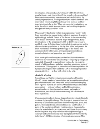 Introduction to Epidemiology
Page 1-17
investigation of a case of Escherichia coli O157:H7 infection
usually focuses on trying to identify the vehicle, often ground beef
but sometimes something more unusual such as fruit juice. By
identifying the vehicle, investigators may be able to determine how
many other persons might have already been exposed and how
many continue to be at risk. When a commercial product turns out
to be the culprit, public announcements and recalling the product
may prevent many additional cases.
Occasionally, the objective of an investigation may simply be to
learn more about the natural history, clinical spectrum, descriptive
epidemiology, and risk factors of the disease before determining
what disease intervention methods might be appropriate. Early
investigations of the epidemic of SARS in 2003 were needed to
establish a case definition based on the clinical presentation, and to
characterize the populations at risk by time, place, and person. As
more was learned about the epidemiology of the disease and
communicability of the virus, appropriate recommendations
regarding isolation and quarantine were issued.21
Field investigations of the type described above are sometimes
referred to as “shoe leather epidemiology,” conjuring up images of
dedicated, if haggard, epidemiologists beating the pavement in
search of additional cases and clues regarding source and mode of
transmission. This approach is commemorated in the symbol of the
Epidemic Intelligence Service (EIS), CDC’s training program for
disease detectives — a shoe with a hole in the sole.
Symbol of EIS
Analytic studies
Surveillance and field investigations are usually sufficient to
identify causes, modes of transmission, and appropriate control and
prevention measures. But sometimes analytic studies employing
more rigorous methods are needed. Often the methods are used in
combination — with surveillance and field investigations
providing clues or hypotheses about causes and modes of
transmission, and analytic studies evaluating the credibility of
those hypotheses.
Clusters or outbreaks of disease frequently are investigated initially
with descriptive epidemiology. The descriptive approach involves
the study of disease incidence and distribution by time, place, and
person. It includes the calculation of rates and identification of
parts of the population at higher risk than others. Occasionally,
when the association between exposure and disease is quite strong,
the investigation may stop when descriptive epidemiology is
complete and control measures may be implemented immediately.
John Snow’s 1854 investigation of cholera is an example. More
 