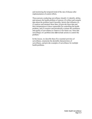 Public Health Surveillance
Page 5-3
and monitoring the temporal trend of the rate of disease after
implementation of control efforts.
Those persons conducting surveillance should: (1) identify, define,
and measure the health problem of interest; (2) collect and compile
data about the problem (and if possible, factors that influence it);
(3) analyze and interpret these data; (4) provide these data and
their interpretation to those responsible for controlling the health
problem; and (5) monitor and periodically evaluate the usefulness
and quality of surveillance to improve it for future use. Note that
surveillance of a problem does not include actions to control the
problem.2
In this lesson, we describe these five essential activities of
surveillance, enumerate the desirable characteristics of
surveillance, and provide examples of surveillance for multiple
health problems.
 