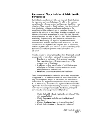Public Health Surveillance
Page 5-4
Purpose and Characteristics of Public Health
Surveillance
Public health surveillance provides and interprets data to facilitate
the prevention and control of disease. To achieve this purpose,
surveillance for a disease or other health problem should have clear
objectives. These objectives should include a clear description of
how data that are collected, consolidated, and analyzed for
surveillance will be used to prevent or control the disease. For
example, the objective of surveillance for tuberculosis might be to
identify persons with active disease to ensure that their disease is
adequately treated. For such an objective, data collection should be
sufficiently frequent, timely, and complete to allow effective
treatment. Alternatively, the objective might be to determine
whether control measures for tuberculosis are effective. To meet
this objective, one might track the temporal trend of tuberculosis,
and data might not need to be collected as quickly or as frequently.
Surveillance for a health problem can have more than one
objective.
After the objectives for surveillance have been determined, critical
characteristics of surveillance are usually apparent, including:
• Timeliness, to implement effective control measures;
• Representation, to provide an accurate picture of the
temporal trend of the disease;
• Sensitivity, to allow identification of individual persons
with disease to facilitate treatment; quarantine, or other
appropriate control measures; and
• Specificity, to exclude persons not having disease.
Other characteristics of well-conducted surveillance are described
in Appendix A. The importance of each of these characteristics can
vary according to the purpose of surveillance, the disease under
surveillance, and the planned use of surveillance data (See Table
5.7 in Appendix A). To establish the objectives of surveillance for
a particular disease in a specific setting and to select an appropriate
method of conducting surveillance for that disease, asking and
answering the following questions will be helpful.
• What is the health-related event under surveillance? What
is its case definition?
• What is the purpose and what are the objectives of
surveillance?
• What are the planned uses of the surveillance data?
• What is the legal authority for any data collection?
 