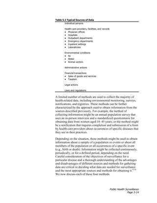 Public Health Surveillance
Page 5-14
Table 5.2 Typical Sources of Data
Individual persons
Health-care providers, facilities, and records
• Physician offices
• Hospitals
• Outpatient departments
• Emergency departments
• Inpatient settings
• Laboratories
Environmental conditions
• Air
• Water
• Animal vectors
Administrative actions
Financial transactions
• Sales of goods and services
• Taxation
Legal actions
Laws and regulations
A limited number of methods are used to collect the majority of
health-related data, including environmental monitoring, surveys,
notifications, and registries. These methods can be further
characterized by the approach used to obtain information from the
sources described previously. For example, the method of
collecting information might be an annual population survey that
uses an in-person interview and a standardized questionnaire for
obtaining data from women aged 18–45 years; or the method might
be a notification that requires completion and submission of a form
by health-care providers about occurrences of specific diseases that
they see in their practices.
Depending on the situation, these methods might be used to obtain
information about a sample of a population or events or about all
members of the population or all occurrences of a specific event
(e.g., birth or death). Information might be collected continuously,
periodically, or for a defined period, depending on the need.
Careful consideration of the objectives of surveillance for a
particular disease and a thorough understanding of the advantages
and disadvantages of different sources and methods for gathering
data are critical in deciding what data are needed for surveillance
and the most appropriate sources and methods for obtaining it.9,14
We now discuss each of these four methods.
 