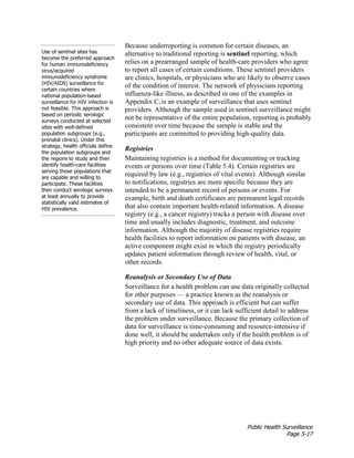 Public Health Surveillance
Page 5-17
Use of sentinel sites has
become the preferred approach
for human immunodeficiency
virus/acquired
immunodeficiency syndrome
(HIV/AIDS) surveillance for
certain countries where
national population-based
surveillance for HIV infection is
not feasible. This approach is
based on periodic serologic
surveys conducted at selected
sites with well-defined
population subgroups (e.g.,
prenatal clinics). Under this
strategy, health officials define
the population subgroups and
the regions to study and then
identify health-care facilities
serving those populations that
are capable and willing to
participate. These facilities
then conduct serologic surveys
at least annually to provide
statistically valid estimates of
HIV prevalence.
Because underreporting is common for certain diseases, an
alternative to traditional reporting is sentinel reporting, which
relies on a prearranged sample of health-care providers who agree
to report all cases of certain conditions. These sentinel providers
are clinics, hospitals, or physicians who are likely to observe cases
of the condition of interest. The network of physicians reporting
influenza-like illness, as described in one of the examples in
Appendix C,is an example of surveillance that uses sentinel
providers. Although the sample used in sentinel surveillance might
not be representative of the entire population, reporting is probably
consistent over time because the sample is stable and the
participants are committed to providing high-quality data.
Registries
Maintaining registries is a method for documenting or tracking
events or persons over time (Table 5.4). Certain registries are
required by law (e.g., registries of vital events). Although similar
to notifications, registries are more specific because they are
intended to be a permanent record of persons or events. For
example, birth and death certificates are permanent legal records
that also contain important health-related information. A disease
registry (e.g., a cancer registry) tracks a person with disease over
time and usually includes diagnostic, treatment, and outcome
information. Although the majority of disease registries require
health facilities to report information on patients with disease, an
active component might exist in which the registry periodically
updates patient information through review of health, vital, or
other records.
Reanalysis or Secondary Use of Data
Surveillance for a health problem can use data originally collected
for other purposes — a practice known as the reanalysis or
secondary use of data. This approach is efficient but can suffer
from a lack of timeliness, or it can lack sufficient detail to address
the problem under surveillance. Because the primary collection of
data for surveillance is time-consuming and resource-intensive if
done well, it should be undertaken only if the health problem is of
high priority and no other adequate source of data exists.
 