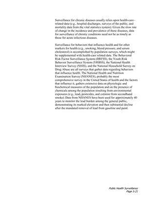 Public Health Surveillance
Page 5-21
Surveillance for chronic diseases usually relies upon health-care–
related data (e.g., hospital discharges, surveys of the public, and
mortality data from the vital statistics system). Given the slow rate
of change in the incidence and prevalence of these diseases, data
for surveillance of chronic conditions need not be as timely as
those for acute infectious diseases.
Surveillance for behaviors that influence health and for other
markers for health (e.g., smoking, blood pressure, and serum
cholesterol) is accomplished by population surveys, which might
be supplemented with health-care related data. The Behavioral
Risk Factor Surveillance System (BRFSS), the Youth Risk
Behavior Surveillance System (YRBSS), the National Health
Interview Survey (NHIS), and the National Household Survey on
Drug Abuse are all surveys that gather data regarding behaviors
that influence health. The National Health and Nutrition
Examination Survey (NHANES), probably the most
comprehensive survey in the United States of health and the factors
that influence it, gathers extensive data on physiologic and
biochemical measures of the population and on the presence of
chemicals among the population resulting from environmental
exposures (e.g., lead, pesticides, and cotinine from secondhand
smoke).Data from NHANES have been used for approximately 40
years to monitor the lead burden among the general public,
demonstrating its marked elevation and then substantial decline
after the mandated removal of lead from gasoline and paint.
 