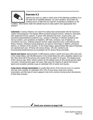 Public Health Surveillance
Page 5-22
Exercise 5.3
Assume you work in a state in which none of the following conditions is on
the state list of notifiable diseases. For each condition, list at least one
existing source of data that you need for conducting surveillance on the
condition. What factors make the selected source or data system more appropriate than
another?
Listeriosis: A serious infection can result from eating food contaminated with the bacterium
Listeria monocytogenes. The disease affects primarily pregnant women, newborns, and adults
with weakened immune systems. A person with listeriosis has fever, muscle aches, and
sometimes gastrointestinal symptoms (e.g., nausea or diarrhea). If infection spreads to the
nervous system, such symptoms as headache, stiff neck, confusion, loss of balance, or
convulsions can occur. Infected pregnant women might experience only a mild influenza-like
illness; however, infections during pregnancy can lead to miscarriage or stillbirth, premature
delivery, or infection of the newborn. In the United States, approximately 800 cases of listeriosis
are reported each year. Of those with serious illness, 15% die; newborns and
immunocompromised persons are at greatest risk for serious illness and death.
Spinal cord injury: Approximately 11,000 persons sustain a spinal cord injury (SCI) each year
in the United States, and 200,000 persons in the United States live with a disability related to an
SCI. More than half of the persons who sustain SCIs are aged 15–29 years. The leading cause
of SCI varies by age. Motor vehicle crashes are the leading cause of SCIs among persons aged
<65 years. Among persons aged ≥65 years, falls cause the majority of spinal cord injuries.
Sports and recreation activities cause an estimated 18% of spinal cord injuries.
Lung cancer among nonsmokers: A usually fatal cancer of the lung can occur in a person
who has never smoked. An estimated 10%–15% of lung cancer cases occur among
nonsmokers, and this type of cancer appears to be more common among women and persons
of East Asian ancestry.
Check your answers on page 5-60
 