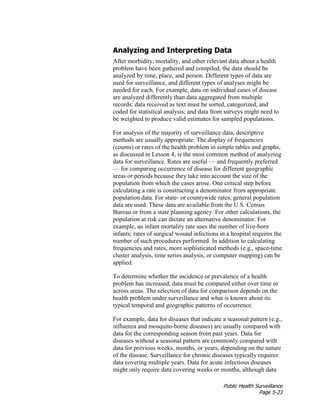 Public Health Surveillance
Page 5-23
Analyzing and Interpreting Data
After morbidity, mortality, and other relevant data about a health
problem have been gathered and compiled, the data should be
analyzed by time, place, and person. Different types of data are
used for surveillance, and different types of analyses might be
needed for each. For example, data on individual cases of disease
are analyzed differently than data aggregated from multiple
records; data received as text must be sorted, categorized, and
coded for statistical analysis; and data from surveys might need to
be weighted to produce valid estimates for sampled populations.
For analysis of the majority of surveillance data, descriptive
methods are usually appropriate. The display of frequencies
(counts) or rates of the health problem in simple tables and graphs,
as discussed in Lesson 4, is the most common method of analyzing
data for surveillance. Rates are useful — and frequently preferred
— for comparing occurrence of disease for different geographic
areas or periods because they take into account the size of the
population from which the cases arose. One critical step before
calculating a rate is constructing a denominator from appropriate
population data. For state- or countywide rates, general population
data are used. These data are available from the U.S. Census
Bureau or from a state planning agency. For other calculations, the
population at risk can dictate an alternative denominator. For
example, an infant mortality rate uses the number of live-born
infants; rates of surgical wound infections in a hospital requires the
number of such procedures performed. In addition to calculating
frequencies and rates, more sophisticated methods (e.g., space-time
cluster analysis, time series analysis, or computer mapping) can be
applied.
To determine whether the incidence or prevalence of a health
problem has increased, data must be compared either over time or
across areas. The selection of data for comparison depends on the
health problem under surveillance and what is known about its
typical temporal and geographic patterns of occurrence.
For example, data for diseases that indicate a seasonal pattern (e.g.,
influenza and mosquito-borne diseases) are usually compared with
data for the corresponding season from past years. Data for
diseases without a seasonal pattern are commonly compared with
data for previous weeks, months, or years, depending on the nature
of the disease. Surveillance for chronic diseases typically requires
data covering multiple years. Data for acute infectious diseases
might only require data covering weeks or months, although data
 