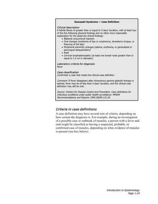 Introduction to Epidemiology
Page 1-24
Kawasaki Syndrome — Case Definition
Clinical description
A febrile illness of greater than or equal to 5 days’ duration, with at least four
of the five following physical findings and no other more reasonable
explanation for the observed clinical findings:
• Bilateral conjunctival injection
• Oral changes (erythema of lips or oropharynx, strawberry tongue, or
fissuring of the lips)
• Peripheral extremity changes (edema, erythema, or generalized or
periungual desquamation)
• Rash
• Cervical lymphadenopathy (at least one lymph node greater than or
equal to 1.5 cm in diameter)
Laboratory criteria for diagnosis
None
Case classification
Confirmed: a case that meets the clinical case definition
Comment: If fever disappears after intravenous gamma globulin therapy is
started, fever may be of less than 5 days’ duration, and the clinical case
definition may still be met.
Source: Centers for Disease Control and Prevention. Case definitions for
infectious conditions under public health surveillance. MMWR
Recommendations and Reports 1990:39(RR-13):18.
Criteria in case definitions
A case definition may have several sets of criteria, depending on
how certain the diagnosis is. For example, during an investigation
of a possible case or outbreak of measles, a person with a fever and
rash might be classified as having a suspected, probable, or
confirmed case of measles, depending on what evidence of measles
is present (see box below).
 
