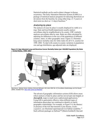 Public Health Surveillance
Page 5-27
Statistical methods can be used to detect changes in disease
occurrence. The Early Aberration Detection System (EARS) is a
package of statistical analysis programs for detecting aberrations or
deviations from the baseline, by using either long- (3–5 years) or
short-term (as short as 1–6 days) baselines.16
Analyzing by place
The analysis of cases by place is usually displayed in a table or a
map. State and local health departments usually analyze
surveillance data by neighborhood or by county. CDC routinely
analyzes surveillance data by state. Rates are often calculated by
adjusting for differences in the size of the population of different
counties, states, or other geographic areas. Figure 5.3 illustrates
lung cancer mortality rates for white males for all U.S. counties for
1998–2002. To deal with county-to-county variations in population
size and age distribution, age-adjusted rates are displayed.
Figure 5.3 Age-Adjusted Lung and Bronchus Cancer Mortality Rates (per 100,000 Population) By State
— United States, 1998–2002
Data Source: National Cancer Institute [Internet] Bethesda: NCI [cited 2006 Mar 22] Surveillance Epidemiology and End Results
(SEER). Available from: http://seer.cancer.gov/faststats/.
The advent of geographic information systems (GIS) allows more
robust analysis of data by place and has moved spot and shaded, or
choropleth, maps to much more sophisticated applications.17
Using GIS is particularly effective when different types of
information about place are combined to identify or clarify
geographic relationships. For example, in Figure 5.4, the absence
or presence of the tick that transmits Lyme disease, Ixodes
scapularis, are illustrated superimposed over habitat suitability.18
Such software packages as SatScan™ (Martin Kulldorff, Harvard
 