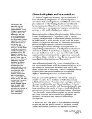 Public Health Surveillance
Page 5-34
Disseminating Data and Interpretations
“Development of a
reasonably effective
primary surveillance
system took time. Usually,
2 full years were required.
Experience showed that
development was best
achieved by establishing
for each administrative
unit of perhaps 2–5 million
population, a surveillance
team of perhaps two to
four persons with
transport. Each team, in
addition to its other duties
in outbreak containment,
visited each reporting unit
regularly to explain and
discuss the program, to
distribute forms (and often
vaccine), and to check on
those who were delinquent
in reporting. Regularly
distributed surveillance
reports also helped to
motivate these units.
Undoubtedly, the greatest
stimulus to reporting was
the prompt visit of the
surveillance team for
outbreak investigations
and control whenever
cases were reported. This
simple, obvious, and direct
indication that the routine
weekly reports were
actually seen and were a
cause for public health
action did more, I am
sure, than the multitude of
government directives
which were issued.”
[Emphasis added]25
As Langmuir2
emphasized, the timely, regular dissemination of
basic data and their interpretations is a critical component of
surveillance. Data and interpretations should be sent to those who
provided reports or other data (e.g., health-care providers and
laboratory directors). They should also be sent to those who use
them for planning or managing control programs, administrative
purposes, or other health-related decision-making.
Dissemination of surveillance information can take different forms.
Perhaps the most common is a surveillance report or summary,
which serves two purposes: to inform and to motivate. Information
on the occurrence of health problems by time, place, and person
informs local physicians about their risk for their encountering the
problem among their patients. Other useful information
accompanying surveillance data might include prevention and
control strategies and summaries of investigations or other studies
of the health problem. A report should be prepared on a regular
basis and distributed by mail or e-mail and posted on the health
department’s Internet or intranet site, as appropriate. Increasingly,
surveillance data are available in a form that can be queried by the
general public on health departments’ Internet sites.24
A surveillance report can also be a strong motivational factor in
that it demonstrates that the health department actually looks at the
case reports that are submitted and acts on those reports. Such
efforts are important in maintaining a spirit of collaboration among
the public health and medical communities, which in turn,
improves the reporting of diseases to health authorities.
State and local health departments often publish a weekly or
monthly newsletter that is distributed to the local medical and
public health community. These newsletters usually provide tables
of current surveillance data (e.g., the number of cases of disease
identified since the last report for each disease and geographic area
under surveillance), the number of cases previously identified (for
comparison with current numbers), and other relevant information.
They also usually contain information of current interest about the
prevention, diagnosis, and treatment of selected diseases and
summarize current or recently completed epidemiologic
investigations.
At the national level, CDC provides similar information through
the MMWR, MMWR Annual Summary of Notifiable Diseases,
MMWR Surveillance Summaries, and individual surveillance
 