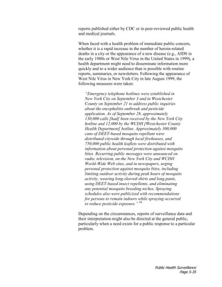 Public Health Surveillance
Page 5-35
reports published either by CDC or in peer-reviewed public health
and medical journals.
When faced with a health problem of immediate public concern,
whether it is a rapid increase in the number of heroin-related
deaths in a city or the appearance of a new disease (e.g., AIDS in
the early 1980s or West Nile Virus in the United States in 1999), a
health department might need to disseminate information more
quickly and to a wider audience than is possible with routine
reports, summaries, or newsletters. Following the appearance of
West Nile Virus in New York City in late August 1999, the
following measures were taken:
“Emergency telephone hotlines were established in
New York City on September 3 and in Westchester
County on September 21 to address public inquiries
about the encephalitis outbreak and pesticide
application. As of September 28, approximately
130,000 calls [had] been received by the New York City
hotline and 12,000 by the WCDH [Westchester County
Health Department] hotline. Approximately 300,000
cans of DEET-based mosquito repellant were
distributed citywide through local firehouses, and
750,000 public health leaflets were distributed with
information about personal protection against mosquito
bites. Recurring public messages were announced on
radio, television, on the New York City and WCDH
World-Wide Web sites, and in newspapers, urging
personal protection against mosquito bites, including
limiting outdoor activity during peak hours of mosquito
activity, wearing long-sleeved shirts and long pants,
using DEET-based insect repellents, and eliminating
any potential mosquito breeding niches. Spraying
schedules also were publicized with recommendations
for persons to remain indoors while spraying occurred
to reduce pesticide exposure.” 26
Depending on the circumstances, reports of surveillance data and
their interpretation might also be directed at the general public,
particularly when a need exists for a public response to a particular
problem.
 