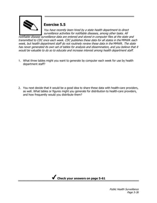Public Health Surveillance
Page 5-36
Exercise 5.5
You have recently been hired by a state health department to direct
surveillance activities for notifiable diseases, among other tasks. All
notifiable disease surveillance data are entered and stored in computer files at the state and
transmitted to CDC once each week. CDC publishes these data for all states in the MMWR each
week, but health department staff do not routinely review these data in the MMWR. The state
has never generated its own set of tables for analysis and dissemination, and you believe that it
would be valuable to do so to educate and increase interest among health department staff.
1. What three tables might you want to generate by computer each week for use by health
department staff?
2. You next decide that it would be a good idea to share these data with health-care providers,
as well. What tables or figures might you generate for distribution to health-care providers,
and how frequently would you distribute them?
Check your answers on page 5-61
 