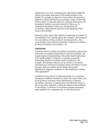 Public Health Surveillance
Page 5-39
interpretations are used. Considering the information needed for
effective prevention and control of the health problem is also
helpful. For example, an objective of surveillance for gonorrhea
might be to detect individual cases and their contacts so that both
can be treated. To meet this objective, sufficient information will
be needed to identify cases and contacts for follow-up. To
characterize the purpose, objectives, and operations of
surveillance, addressing the questions at the beginning of this
lesson will be helpful.
Sketching a flow chart of the method of conducting surveillance is
recommended. First, identify gaps in the evaluator’s knowledge of
how surveillance is being conducted. Second, provide a clear
visual display of the activities of and flow of data for surveillance
for those not familiar with it (Figure 5.9).
Usefulness
Usefulness refers to whether surveillance contributes to prevention
and control of a health-related problem. Note that usefulness can
include improved understanding of the public health implications
of the health problem. Usefulness is typically assessed by
determining whether surveillance meets its objectives. For
example, if the primary objective of surveillance is to identify
individual cases of disease to facilitate timely and effective control
measures, does surveillance permit timely and accurate
identification, diagnosis, treatment, or other handling of contacts
when appropriate?
Usefulness of surveillance is influenced greatly by its operation,
including its feedback mechanism to those who need to know, and
by the presence or absence of the characteristics of optimal
surveillance. Qualities or characteristics described previously in
this lesson and in Appendix A affect the operation and usefulness
of surveillance. Evaluation of surveillance requires assessment,
either qualitatively or quantitatively, of each characteristic.
 