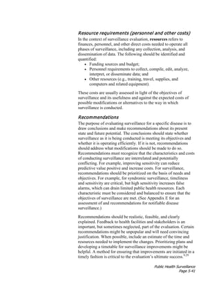 Public Health Surveillance
Page 5-41
Resource requirements (personnel and other costs)
In the context of surveillance evaluation, resources refers to
finances, personnel, and other direct costs needed to operate all
phases of surveillance, including any collection, analysis, and
dissemination of data. The following should be identified and
quantified:
• Funding sources and budget;
• Personnel requirements to collect, compile, edit, analyze,
interpret, or disseminate data; and
• Other resources (e.g., training, travel, supplies, and
computers and related equipment).
These costs are usually assessed in light of the objectives of
surveillance and its usefulness and against the expected costs of
possible modifications or alternatives to the way in which
surveillance is conducted.
Recommendations
The purpose of evaluating surveillance for a specific disease is to
draw conclusions and make recommendations about its present
state and future potential. The conclusions should state whether
surveillance as it is being conducted is meeting its objectives and
whether it is operating efficiently. If it is not, recommendations
should address what modifications should be made to do so.
Recommendations must recognize that the characteristics and costs
of conducting surveillance are interrelated and potentially
conflicting. For example, improving sensitivity can reduce
predictive value positive and increase costs. For surveillance,
recommendations should be prioritized on the basis of needs and
objectives. For example, for syndromic surveillance, timeliness
and sensitivity are critical, but high sensitivity increases false
alarms, which can drain limited public health resources. Each
characteristic must be considered and balanced to ensure that the
objectives of surveillance are met. (See Appendix E for an
assessment of and recommendations for notifiable disease
surveillance.)
Recommendations should be realistic, feasible, and clearly
explained. Feedback to health facilities and stakeholders is an
important, but sometimes neglected, part of the evaluation. Certain
recommendations might be unpopular and will need convincing
justification. When possible, include an estimate of the time and
resources needed to implement the changes. Prioritizing plans and
developing a timetable for surveillance improvements might be
helpful. A method for ensuring that improvements are initiated in a
timely fashion is critical to the evaluation’s ultimate success.9,29
 