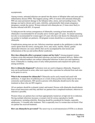 Public Health Surveillance
Page 5-46
asymptomatic.
Among women, untreated infection can spread into the uterus or fallopian tubes and cause pelvic
inflammatory disease (PID). This happens among ≤40% of women with untreated chlamydia.
PID can cause permanent damage to the fallopian tubes, uterus, and surrounding tissues. The
damage can lead to chronic pelvic pain, infertility, and potentially fatal ectopic pregnancy
(pregnancy outside the uterus). Women infected with chlamydia are ≤5 times more likely to
become infected with HIV, if exposed.
To help prevent the serious consequences of chlamydia, screening at least annually for
chlamydia is recommended for all sexually active women aged ≤25 years. An annual screening
test also is recommended for women aged ≥25 years who have risk factors for chlamydia (a new
sex partner or multiple sex partners). All pregnant women should have a screening test for
chlamydia.
Complications among men are rare. Infection sometimes spreads to the epididymis (a tube that
carries sperm from the testis), causing pain, fever, and, rarely, sterility. Rarely, genital
chlamydial infection can cause arthritis that can be accompanied by skin lesions and
inflammation of the eye and urethra (Reiter syndrome).
How does chlamydia affect a pregnant woman and her baby? Among pregnant women,
evidence exists that untreated chlamydial infections can lead to premature delivery. Babies who
are born to infected mothers can contract chlamydial infections in their eyes and respiratory
tracts. Chlamydia is a leading cause of early infant pneumonia and conjunctivitis (pink eye)
among newborns.
How is chlamydia diagnosed? Laboratory tests are used to diagnose chlamydia. Diagnostic
tests can be performed on urine; other tests require that a specimen be collected from such sites
as the penis or cervix.
What is the treatment for chlamydia? Chlamydia can be easily treated and cured with
antibiotics. A single dose of azithromycin or a week of doxycycline (twice daily) are the most
commonly used treatments. HIV-positive persons with chlamydia should receive the same
treatment as those who are HIV-negative.
All sex partners should be evaluated, tested, and treated. Persons with chlamydia should abstain
from sexual intercourse until they and their sex partners have completed treatment; otherwise re-
infection is possible.
Women whose sex partners have not been appropriately treated are at high risk for re-infection.
Having multiple infections increases a woman's risk for serious reproductive health
complications, including infertility. Retesting should be considered for females, especially
adolescents, 3–4 months after treatment. This is especially true if a woman does not know if her
sex partner has received treatment.
How can chlamydia be prevented? The surest way to avoid transmission of STDs is to abstain
 