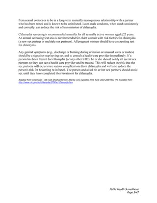 Public Health Surveillance
Page 5-47
from sexual contact or to be in a long-term mutually monogamous relationship with a partner
who has been tested and is known to be uninfected. Latex male condoms, when used consistently
and correctly, can reduce the risk of transmission of chlamydia.
Chlamydia screening is recommended annually for all sexually active women aged ≤25 years.
An annual screening test also is recommended for older women with risk factors for chlamydia
(a new sex partner or multiple sex partners). All pregnant women should have a screening test
for chlamydia.
Any genital symptoms (e.g., discharge or burning during urination or unusual sores or rashes)
should be a signal to stop having sex and to consult a health-care provider immediately. If a
person has been treated for chlamydia (or any other STD), he or she should notify all recent sex
partners so they can see a health-care provider and be treated. This will reduce the risk that the
sex partners will experience serious complications from chlamydia and will also reduce the
person's risk for becoming re-infected. The person and all of his or her sex partners should avoid
sex until they have completed their treatment for chlamydia.
Adapted from: Chlamydia - CDC Fact Sheet [Internet]. Atlanta: CDC [updated 2006 April; cited 2006 May 17]. Available from:
http://www.cdc.gov/std/chlamydia/STDFact-Chlamydia.htm.
 