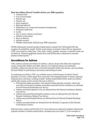 Public Health Surveillance
Page 5-49
Basic Surveillance Record Variables (before year 2000 expansion)
• Treatment date.
• Case record number.
• Patient's age.
• Patient's sex.
• Injury diagnosis.
• Body part affected.
• Disposition (e.g., treated and released or hospitalized).
• Product(s) mentioned.
• Locale.
• Fire or motor-vehicle involvement.
• Whether work-related.
• Race or ethnicity.
• Incident scenario.
• Whether intentionally inflicted (year 2000 expansion).
NEISS continuously monitors product-related injuries treated in the 100 hospital EDs that
comprise the probability sample. Within-scope injuries examined in these EDs are reported to
CPSC year-round on a daily basis. Thus, daily, weekly, monthly, seasonal, or episodic trends can
be observed. Numerous published articles have used NEISS data to characterize consumer
product-related injuries.30-32
Surveillance for Asthma
CDC conducts national surveillance for asthma, a chronic disease that affects the respiratory
system among both children and adults. Because of its high prevalence and substantial
morbidity, asthma has been the focus of clinical and public health interventions, and surveillance
has been helpful in quantifying its prevalence and tracking its trend.
In conducting surveillance, CDC uses multiple sources of data because of asthma’s broad
spectrum of severity, which ranges from occasional, self-managed episodes to attacks requiring
hospitalization, and rarely, resulting in death. Asthma-related health effects under surveillance
and the data systems used to monitor them are as follows:
• Self-reported asthma prevalence, self-reported asthma episodes or attacks, school and
work days lost because of asthma, and asthma-associated activity limitations are obtained
from the National Health Interview Survey.
• Asthma-associated outpatient visits are obtained from the National Ambulatory Medical
Care Survey.
• Asthma-associated ED and hospital outpatient visits are obtained from the National
Hospital Ambulatory Medical Care Survey.
• Asthma-associated hospitalizations are obtained from the National Hospital Discharge
Survey.
• Asthma-associated deaths are obtained from the Mortality Component of the National
Vital Statistics System.
Data from these systems and from the U.S. Census Bureau are analyzed to produce national and
regional estimates of asthma-related effects, including rates (see Figure 5.12 for examples of
 