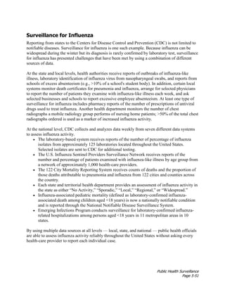 Public Health Surveillance
Page 5-51
Surveillance for Influenza
Reporting from states to the Centers for Disease Control and Prevention (CDC) is not limited to
notifiable diseases. Surveillance for influenza is one such example. Because influenza can be
widespread during the winter but its diagnosis is rarely confirmed by laboratory test, surveillance
for influenza has presented challenges that have been met by using a combination of different
sources of data.
At the state and local levels, health authorities receive reports of outbreaks of influenza-like
illness, laboratory identification of influenza virus from nasopharyngeal swabs, and reports from
schools of excess absenteeism (e.g., >10% of a school's student body). In addition, certain local
systems monitor death certificates for pneumonia and influenza, arrange for selected physicians
to report the number of patients they examine with influenza-like illness each week, and ask
selected businesses and schools to report excessive employee absenteeism. At least one type of
surveillance for influenza includes pharmacy reports of the number of prescriptions of antiviral
drugs used to treat influenza. Another health department monitors the number of chest
radiographs a mobile radiology group performs of nursing home patients; >50% of the total chest
radiographs ordered is used as a marker of increased influenza activity.
At the national level, CDC collects and analyzes data weekly from seven different data systems
to assess influenza activity.
• The laboratory-based system receives reports of the number of percentage of influenza
isolates from approximately 125 laboratories located throughout the United States.
Selected isolates are sent to CDC for additional testing.
• The U.S. Influenza Sentinel Providers Surveillance Network receives reports of the
number and percentage of patients examined with influenza-like illness by age group from
a network of approximately 1,000 health-care providers.
• The 122 City Mortality Reporting System receives counts of deaths and the proportion of
those deaths attributable to pneumonia and influenza from 122 cities and counties across
the country.
• Each state and territorial health department provides an assessment of influenza activity in
the state as either “No Activity,” “Sporadic,” “Local,” “Regional,” or “Widespread.”
• Influenza-associated pediatric mortality (defined as laboratory-confirmed influenza-
associated death among children aged <18 years) is now a nationally notifiable condition
and is reported through the National Notifiable Disease Surveillance System.
• Emerging Infections Program conducts surveillance for laboratory-confirmed influenza-
related hospitalizations among persons aged <18 years in 11 metropolitan areas in 10
states.
By using multiple data sources at all levels — local, state, and national — public health officials
are able to assess influenza activity reliably throughout the United States without asking every
health-care provider to report each individual case.
 