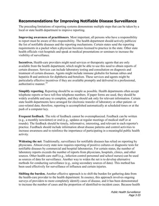 Public Health Surveillance
Page 5-55
Recommendations for Improving Notifiable Disease Surveillance
The preceding limitations of reporting systems demonstrate multiple steps that can be taken by a
local or state health department to improve reporting.
Improving awareness of practitioners. Most important, all persons who have a responsibility
to report must be aware of this responsibility. The health department should actively publicize
the list of notifiable diseases and the reporting mechanisms. Certain states send the reporting
requirements in a packet when a physician becomes licensed to practice in the state. Other state
health officials visit hospitals and speak at medical presentations or seminars to increase the
visibility of surveillance.
Incentives. Health-care providers might need services or therapeutic agents that are only
available from the health department, which might be able to use this need to obtain reports of
certain diseases. Services can include laboratory testing and consultation on diagnosis and
treatment of certain diseases. Agents might include immune globulin for human rabies and
hepatitis B and antitoxin for diphtheria and botulism. These services and agents might be
particularly effective incentives if they are available promptly and delivered in a professional,
authoritative manner.10
Simplify reporting. Reporting should be as simple as possible. Health departments often accept
telephone reports or have toll-free telephone numbers. If paper forms are used, they should be
widely available and easy to complete, and they should ask only for relevant information. Certain
state health departments have arranged for electronic transfer of laboratory or other patient- or
case-related data; therefore, reporting is accomplished automatically at scheduled times or at the
push of a computer key.
Frequent feedback. The role of feedback cannot be overemphasized. Feedback can be written
(e.g., a monthly newsletter) or oral (e.g., updates at regular meetings of medical staff or at
rounds). The feedback should be timely, informative, interesting, and relevant to each reporter's
practice. Feedback should include information about disease patterns and control activities to
increase awareness and to reinforce the importance of participating in a meaningful public health
activity.
Widening the net. Traditionally, surveillance for notifiable diseases has relied on reporting by
physicians. Almost every state now requires reporting of positive cultures or diagnostic tests for
notifiable diseases by commercial and hospital laboratories. For certain states, the number of
laboratory reports exceeds the number of reports from physicians, hospitals, clinics, and other
sources. Other health-care staff (e.g., infection control personnel and school nurses) can be used
as sources of data for surveillance. Another way to widen the net is to develop alternative
methods for conducting surveillance (e.g., using secondary sources of data). This method has
been used effectively for surveillance of influenza and certain injuries.
Shifting the burden. Another effective approach is to shift the burden for gathering data from
the health-care provider to the health department. In essence, this approach involves ongoing
surveys of providers to more completely identify cases of disease, and it has been demonstrated
to increase the number of cases and the proportion of identified-to-incident cases. Because health
 