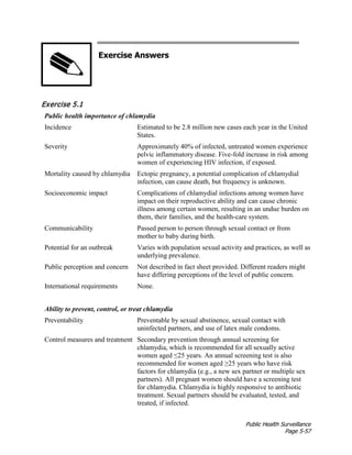 Public Health Surveillance
Page 5-57
Exercise Answers
Exercise 5.1
Public health importance of chlamydia
Incidence Estimated to be 2.8 million new cases each year in the United
States.
Severity Approximately 40% of infected, untreated women experience
pelvic inflammatory disease. Five-fold increase in risk among
women of experiencing HIV infection, if exposed.
Mortality caused by chlamydia Ectopic pregnancy, a potential complication of chlamydial
infection, can cause death, but frequency is unknown.
Socioeconomic impact Complications of chlamydial infections among women have
impact on their reproductive ability and can cause chronic
illness among certain women, resulting in an undue burden on
them, their families, and the health-care system.
Communicability Passed person to person through sexual contact or from
mother to baby during birth.
Potential for an outbreak Varies with population sexual activity and practices, as well as
underlying prevalence.
Public perception and concern Not described in fact sheet provided. Different readers might
have differing perceptions of the level of public concern.
International requirements None.
Ability to prevent, control, or treat chlamydia
Preventability Preventable by sexual abstinence, sexual contact with
uninfected partners, and use of latex male condoms.
Control measures and treatment Secondary prevention through annual screening for
chlamydia, which is recommended for all sexually active
women aged ≤25 years. An annual screening test is also
recommended for women aged ≥25 years who have risk
factors for chlamydia (e.g., a new sex partner or multiple sex
partners). All pregnant women should have a screening test
for chlamydia. Chlamydia is highly responsive to antibiotic
treatment. Sexual partners should be evaluated, tested, and
treated, if infected.
 