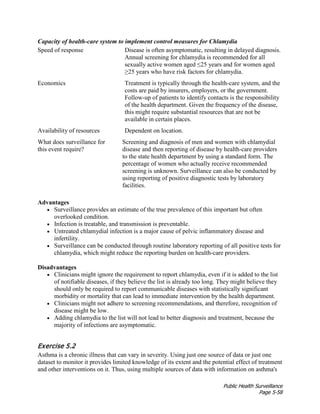 Public Health Surveillance
Page 5-58
Capacity of health-care system to implement control measures for Chlamydia
Speed of response Disease is often asymptomatic, resulting in delayed diagnosis.
Annual screening for chlamydia is recommended for all
sexually active women aged ≤25 years and for women aged
≥25 years who have risk factors for chlamydia.
Economics Treatment is typically through the health-care system, and the
costs are paid by insurers, employers, or the government.
Follow-up of patients to identify contacts is the responsibility
of the health department. Given the frequency of the disease,
this might require substantial resources that are not be
available in certain places.
Availability of resources Dependent on location.
What does surveillance for
this event require?
Screening and diagnosis of men and women with chlamydial
disease and then reporting of disease by health-care providers
to the state health department by using a standard form. The
percentage of women who actually receive recommended
screening is unknown. Surveillance can also be conducted by
using reporting of positive diagnostic tests by laboratory
facilities.
Advantages
• Surveillance provides an estimate of the true prevalence of this important but often
overlooked condition.
• Infection is treatable, and transmission is preventable.
• Untreated chlamydial infection is a major cause of pelvic inflammatory disease and
infertility.
• Surveillance can be conducted through routine laboratory reporting of all positive tests for
chlamydia, which might reduce the reporting burden on health-care providers.
Disadvantages
• Clinicians might ignore the requirement to report chlamydia, even if it is added to the list
of notifiable diseases, if they believe the list is already too long. They might believe they
should only be required to report communicable diseases with statistically significant
morbidity or mortality that can lead to immediate intervention by the health department.
• Clinicians might not adhere to screening recommendations, and therefore, recognition of
disease might be low.
• Adding chlamydia to the list will not lead to better diagnosis and treatment, because the
majority of infections are asymptomatic.
Exercise 5.2
Asthma is a chronic illness that can vary in severity. Using just one source of data or just one
dataset to monitor it provides limited knowledge of its extent and the potential effect of treatment
and other interventions on it. Thus, using multiple sources of data with information on asthma's
 
