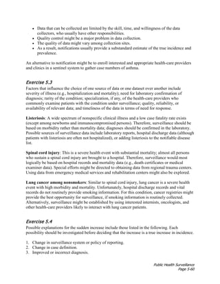 Public Health Surveillance
Page 5-60
• Data that can be collected are limited by the skill, time, and willingness of the data
collectors, who usually have other responsibilities.
• Quality control might be a major problem in data collection.
• The quality of data might vary among collection sites.
• As a result, notifications usually provide a substandard estimate of the true incidence and
prevalence.
An alternative to notification might be to enroll interested and appropriate health-care providers
and clinics in a sentinel system to gather case numbers of asthma.
Exercise 5.3
Factors that influence the choice of one source of data or one dataset over another include
severity of illness (e.g., hospitalization and mortality); need for laboratory confirmation of
diagnosis; rarity of the condition; specialization, if any, of the health-care providers who
commonly examine patients with the condition under surveillance; quality, reliability, or
availability of relevant data; and timeliness of the data in terms of need for response.
Listeriosis: A wide spectrum of nonspecific clinical illness and a low case fatality rate exists
(except among newborns and immunocompromised persons). Therefore, surveillance should be
based on morbidity rather than mortality data; diagnoses should be confirmed in the laboratory.
Possible sources of surveillance data include laboratory reports, hospital discharge data (although
patients with listeriosis are often not hospitalized), or adding listeriosis to the notifiable disease
list.
Spinal cord injury: This is a severe health event with substantial mortality; almost all persons
who sustain a spinal cord injury are brought to a hospital. Therefore, surveillance would most
logically be based on hospital records and mortality data (e.g., death certificates or medical
examiner data). Special efforts might be directed to obtaining data from regional trauma centers.
Using data from emergency medical services and rehabilitation centers might also be explored.
Lung cancer among nonsmokers: Similar to spinal cord injury, lung cancer is a severe health
event with high morbidity and mortality. Unfortunately, hospital discharge records and vital
records do not routinely provide smoking information. For this condition, cancer registries might
provide the best opportunity for surveillance, if smoking information is routinely collected.
Alternatively, surveillance might be established by using interested internists, oncologists, and
other health-care providers likely to interact with lung cancer patients.
Exercise 5.4
Possible explanations for the sudden increase include those listed in the following. Each
possibility should be investigated before deciding that the increase is a true increase in incidence.
1. Change in surveillance system or policy of reporting.
2. Change in case definition.
3. Improved or incorrect diagnosis.
 