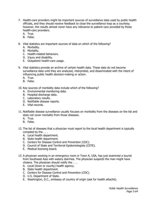 Public Health Surveillance
Page 5-64
7. Health-care providers might be important sources of surveillance data used by public health
officials, and they should receive feedback to close the surveillance loop as a courtesy;
however, the results almost never have any relevance to patient care provided by those
health-care providers.
A. True.
B. False.
8. Vital statistics are important sources of data on which of the following?
A. Morbidity.
B. Mortality.
C. Health-related behaviors.
D. Injury and disability.
E. Outpatient health-care usage.
9. Vital statistics provide an archive of certain health data. These data do not become
surveillance data until they are analyzed, interpreted, and disseminated with the intent of
influencing public health decision-making or action.
A. True.
B. False.
10. Key sources of morbidity data include which of the following?
A. Environmental monitoring data.
B. Hospital discharge data.
C. Laboratory results.
D. Notifiable disease reports.
E. Vital records.
11. Notifiable disease surveillance usually focuses on morbidity from the diseases on the list and
does not cover mortality from those diseases.
A. True.
B. False.
12. The list of diseases that a physician must report to the local health department is typically
compiled by the . . .
A. Local health department.
B. State health department.
C. Centers for Disease Control and Prevention (CDC).
D. Council of State and Territorial Epidemiologists (CSTE).
E. Medical licensing board.
13. A physician working in an emergency room in Town A, USA, has just examined a tourist
from Southeast Asia with watery diarrhea. The physician suspects the man might have
cholera. The physician should notify the . . .
A. Local (town or county) health agency.
B. State health department.
C. Centers for Disease Control and Prevention (CDC).
D. U.S. Department of State.
E. Washington, D.C., embassy of country of origin (ask for health attaché).
 