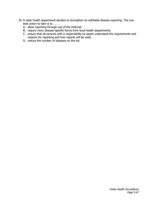 Public Health Surveillance
Page 5-67
25. A state health department decides to strengthen its notifiable disease reporting. The one
best action to take is to . . .
A. allow reporting through use of the Internet.
B. require more disease-specific forms from local health departments.
C. ensure that all persons with a responsibility to report understand the requirements and
reasons for reporting and how reports will be used.
D. reduce the number of diseases on the list.
 
