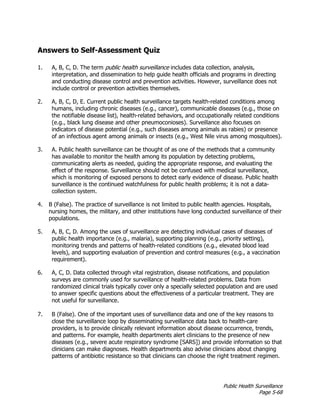 Public Health Surveillance
Page 5-68
Answers to Self-Assessment Quiz
1. A, B, C, D. The term public health surveillance includes data collection, analysis,
interpretation, and dissemination to help guide health officials and programs in directing
and conducting disease control and prevention activities. However, surveillance does not
include control or prevention activities themselves.
2. A, B, C, D, E. Current public health surveillance targets health-related conditions among
humans, including chronic diseases (e.g., cancer), communicable diseases (e.g., those on
the notifiable disease list), health-related behaviors, and occupationally related conditions
(e.g., black lung disease and other pneumoconioses). Surveillance also focuses on
indicators of disease potential (e.g., such diseases among animals as rabies) or presence
of an infectious agent among animals or insects (e.g., West Nile virus among mosquitoes).
3. A. Public health surveillance can be thought of as one of the methods that a community
has available to monitor the health among its population by detecting problems,
communicating alerts as needed, guiding the appropriate response, and evaluating the
effect of the response. Surveillance should not be confused with medical surveillance,
which is monitoring of exposed persons to detect early evidence of disease. Public health
surveillance is the continued watchfulness for public health problems; it is not a data-
collection system.
4. B (False). The practice of surveillance is not limited to public health agencies. Hospitals,
nursing homes, the military, and other institutions have long conducted surveillance of their
populations.
5. A, B, C, D. Among the uses of surveillance are detecting individual cases of diseases of
public health importance (e.g., malaria), supporting planning (e.g., priority setting),
monitoring trends and patterns of health-related conditions (e.g., elevated blood lead
levels), and supporting evaluation of prevention and control measures (e.g., a vaccination
requirement).
6. A, C, D. Data collected through vital registration, disease notifications, and population
surveys are commonly used for surveillance of health-related problems. Data from
randomized clinical trials typically cover only a specially selected population and are used
to answer specific questions about the effectiveness of a particular treatment. They are
not useful for surveillance.
7. B (False). One of the important uses of surveillance data and one of the key reasons to
close the surveillance loop by disseminating surveillance data back to health-care
providers, is to provide clinically relevant information about disease occurrence, trends,
and patterns. For example, health departments alert clinicians to the presence of new
diseases (e.g., severe acute respiratory syndrome [SARS]) and provide information so that
clinicians can make diagnoses. Health departments also advise clinicians about changing
patterns of antibiotic resistance so that clinicians can choose the right treatment regimen.
 