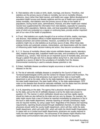 Public Health Surveillance
Page 5-69
8. B. Vital statistics refer to data on birth, death, marriage, and divorce. Therefore, vital
statistics are the primary source of data on mortality, but not on morbidity (illness),
behaviors, injury (other than fatal injuries), and health-care usage. Before development of
population health surveys and disease registries and the use of health-care records to
assess morbidity, vital statistics were the primary source of data on the health of
populations. During recent years, administrative, financial, and other health-care–related
records have supplemented the information from vital statistics, especially for assessing
morbidity within populations. National, state, and local population-based health surveys,
some of which are conducted on a regular or continuing basis, provide another important
part of our view of the health of populations.
9. A (True). Vital statistics are usually thought of as an archive of births, deaths, marriages,
and divorces. Vital statistics offices in health departments typically are not linked to
disease prevention and control activities. However, surveillance for certain health
problems might rely on vital statistics as its primary source of data. When these data
undergo timely and systematic analysis, interpretation, and dissemination with the intent
of influencing public health decision-making and action, they become surveillance data.
10. B, C, D. Sources of morbidity (illness) data include notifiable disease reports, laboratory
data, hospital discharge data, outpatient health-care data, and surveillance for specific
conditions (e.g., cancer). Vital records are an important source of mortality data, and even
though a patient first gets sick from a disease before dying from it, vital records are not
regarded as a source of data for the surveillance of morbidity from the disease.
Environmental monitoring is used to evaluate disease potential or risk.
11. B (False). Notifiable disease surveillance targets occurrence or death from any of the
diseases on the list.
12. B. The list of nationally notifiable diseases is compiled by the Council of State and
Territorial Epidemiologists (CSTE) and the Centers for Disease Control and Prevention. The
list of notifiable diseases that physicians must report to their state or local health
department is set by the state, either by the state legislature, the state board of health,
the state health department, the state health officer, or the state epidemiologist. CSTE
votes on the diseases that should be nationally notifiable, but the states have the ultimate
authority whether to add any newly voted diseases to their state list.
13. A or B, depending on the state. The agency that a physician should notify is determined
by the state, just as the list of notifiable diseases is set by the state (see answer to
question 12). The manner in which notification should occur and how rapidly reports
should be made are also defined by the state and can vary by disease. For example, the
state might require that a case of cholera be reported immediately by telephone or fax to
the local or state health department, whereas reporting of varicella (chickenpox) might
only be required monthly, by using a paper form. Regardless of the disease and reporting
requirements, reporting should proceed through established channels. In certain states,
physicians should notify the county health department, which will then notify the state
health department, which will notify CDC, which will notify the World Health Organization.
In states with no or limited local health departments, physicians are usually required to
notify the state health department. The seriousness of the disease might influence how
rapidly these communications take place but should not influence the sequence.
 