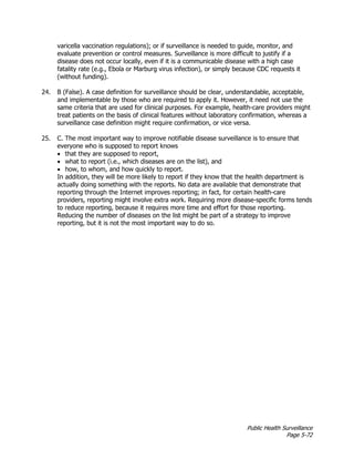Public Health Surveillance
Page 5-72
varicella vaccination regulations); or if surveillance is needed to guide, monitor, and
evaluate prevention or control measures. Surveillance is more difficult to justify if a
disease does not occur locally, even if it is a communicable disease with a high case
fatality rate (e.g., Ebola or Marburg virus infection), or simply because CDC requests it
(without funding).
24. B (False). A case definition for surveillance should be clear, understandable, acceptable,
and implementable by those who are required to apply it. However, it need not use the
same criteria that are used for clinical purposes. For example, health-care providers might
treat patients on the basis of clinical features without laboratory confirmation, whereas a
surveillance case definition might require confirmation, or vice versa.
25. C. The most important way to improve notifiable disease surveillance is to ensure that
everyone who is supposed to report knows
• that they are supposed to report,
• what to report (i.e., which diseases are on the list), and
• how, to whom, and how quickly to report.
In addition, they will be more likely to report if they know that the health department is
actually doing something with the reports. No data are available that demonstrate that
reporting through the Internet improves reporting; in fact, for certain health-care
providers, reporting might involve extra work. Requiring more disease-specific forms tends
to reduce reporting, because it requires more time and effort for those reporting.
Reducing the number of diseases on the list might be part of a strategy to improve
reporting, but it is not the most important way to do so.
 