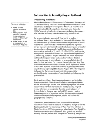 Investigating an Outbreak
Page 6-2
Introduction to Investigating an Outbreak
To uncover outbreaks:
• Review routinely
collected surveillance
data
• Astutely observe single
events or clusters by
clinicians, infection
control practitioners, or
laboratorians
• Review reports by one
or more patients or
members of the public
Uncovering outbreaks
Outbreaks of disease — the occurrence of more cases than expected
— occur frequently. Each day, health departments learn about cases
or outbreaks that require investigation. While CDC recorded over
500 outbreaks of foodborne illness alone each year during the
1990s,1
recognized outbreaks of respiratory and other diseases are
also common, and many more outbreaks may go undetected.
So how are outbreaks uncovered? One way is to analyze
surveillance data — reports of cases of communicable diseases that
are routinely sent by laboratories and healthcare providers to health
departments (see Lesson 5). Some health departments regularly
review exposure information from individual case reports to look for
common factors. For example, health department staff in Oregon
uncovered an outbreak of E. coli O157:H7 in 1997 by noticing that
three patients with the infection all had reported drinking raw milk.2
Alternatively, outbreaks may be detected when health department
staff conduct regular, timely analysis of surveillance data that
reveals an increase in reported cases or an unusual clustering of
cases by time and place. For example, by analyzing data from four
different syndromic surveillance systems, health department staff in
New York City noted a consistent increase in gastroenteritis in the
days following a prolonged blackout in August 2003.3
Investigation
indicated that the increase in gastroenteritis was probably
attributable to the consumption of meat that had spoiled during the
power failure.
Review of surveillance data to detect outbreaks is not limited to
health departments. Many hospital infection control practitioners
review microbiologic isolates from patients by organism and ward
each week to detect an increase in the number of, say, surgical
wound infections or nosocomial (hospital-acquired) cases of
legionellosis. In the same way, staff at CDC regularly review
laboratory patterns of organisms and are able to detect clusters of
illness caused by the same organism, even if the victims are
geographically scattered.4
Nonetheless, most outbreaks come to the attention of health
authorities because an alert clinician is concerned enough to call the
health department. The emergence of West Nile virus infection in
North America in 1999 was uncovered only after the New York City
health department responded to a call from a physician who had
recently seen two patients with encephalitis.5
Similarly, a single case
 