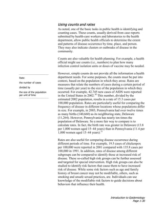 Introduction to Epidemiology
Page 1-30
Using counts and rates
As noted, one of the basic tasks in public health is identifying and
counting cases. These counts, usually derived from case reports
submitted by health-care workers and laboratories to the health
department, allow public health officials to determine the extent
and patterns of disease occurrence by time, place, and person.
They may also indicate clusters or outbreaks of disease in the
community.
Counts are also valuable for health planning. For example, a health
official might use counts (i.e., numbers) to plan how many
infection control isolation units or doses of vaccine may be needed.
Rate:
the number of cases
divided by
the size of the population
per unit of time
However, simple counts do not provide all the information a health
department needs. For some purposes, the counts must be put into
context, based on the population in which they arose. Rates are
measures that relate the numbers of cases during a certain period of
time (usually per year) to the size of the population in which they
occurred. For example, 42,745 new cases of AIDS were reported
in the United States in 2002.30
This number, divided by the
estimated 2002 population, results in a rate of 15.3 cases per
100,000 population. Rates are particularly useful for comparing the
frequency of disease in different locations whose populations differ
in size. For example, in 2003, Pennsylvania had over twelve times
as many births (140,660) as its neighboring state, Delaware
(11,264). However, Pennsylvania has nearly ten times the
population of Delaware. So a more fair way to compare is to
calculate rates. In fact, the birth rate was greater in Delaware (13.8
per 1,000 women aged 15–44 years) than in Pennsylvania (11.4 per
1,000 women aged 15–44 years).31
Rates are also useful for comparing disease occurrence during
different periods of time. For example, 19.5 cases of chickenpox
per 100,000 were reported in 2001 compared with 135.8 cases per
100,000 in 1991. In addition, rates of disease among different
subgroups can be compared to identify those at increased risk of
disease. These so-called high risk groups can be further assessed
and targeted for special intervention. High risk groups can also be
studied to identify risk factors that cause them to have increased
risk of disease. While some risk factors such as age and family
history of breast cancer may not be modifiable, others, such as
smoking and unsafe sexual practices, are. Individuals can use
knowledge of the modifiable risk factors to guide decisions about
behaviors that influence their health.
 