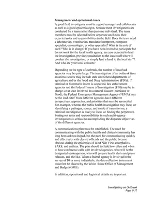 Investigating an Outbreak
Page 6-10
Management and operational issues
A good field investigator must be a good manager and collaborator
as well as a good epidemiologist, because most investigations are
conducted by a team rather than just one individual. The team
members must be selected before departure and know their
expected roles and responsibilities in the field. Does the team need
a laboratorian, veterinarian, translator/interpreter, computer
specialist, entomologist, or other specialist? What is the role of
each? Who is in charge? If you have been invited to participate but
do not work for the local health agency, are you expected to lead
the investigation, provide consultation to the local staff who will
conduct the investigation, or simply lend a hand to the local staff?
And who are your local contacts?
Depending on the type of outbreak, the number of involved
agencies may be quite large. The investigation of an outbreak from
an animal source may include state and federal departments of
agriculture and/or the Food and Drug Administration (FDA). If
criminal or bioterrorist intent is suspected, law enforcement
agencies and the Federal Bureau of Investigation (FBI) may be in
charge, or at least involved. In a natural disaster (hurricane or
flood), the Federal Emergency Management Agency (FEMA) may
be the lead. Staff from different agencies have different
perspectives, approaches, and priorities that must be reconciled.
For example, whereas the public health investigation may focus on
identifying a pathogen, source, and mode of transmission, a
criminal investigation is likely to focus on finding the perpetrator.
Sorting out roles and responsibilities in such multi-agency
investigations is critical to accomplishing the disparate objectives
of the different agencies.
A communications plan must be established. The need for
communicating with the public health and clinical community has
long been acknowledged, but the need for communicating quickly
and effectively with elected officials and the public became
obvious during the epidemics of West Nile Virus encephalitis,
SARS, and anthrax. The plan should include how often and when
to have conference calls with involved agencies, who will be the
designated spokesperson, who will prepare health alerts and press
releases, and the like. When a federal agency is involved in the
survey of 10 or more individuals, the data collection instrument
must first be cleared by the White House Office of Management
and Budget (OMB).
In addition, operational and logistical details are important.
 